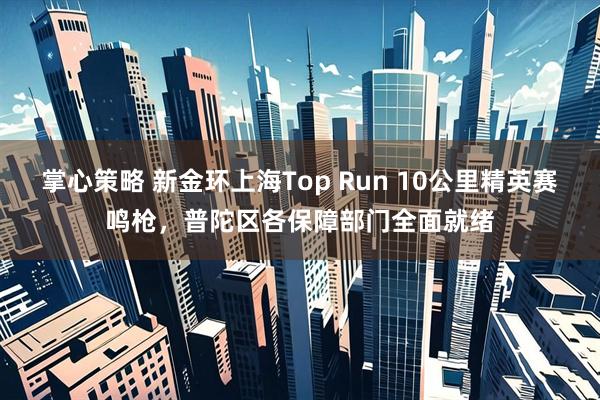 掌心策略 新金环上海Top Run 10公里精英赛鸣枪，普陀区各保障部门全面就绪