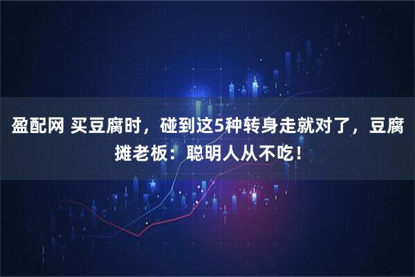 盈配网 买豆腐时，碰到这5种转身走就对了，豆腐摊老板：聪明人从不吃！
