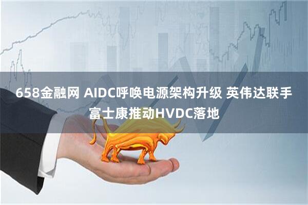 658金融网 AIDC呼唤电源架构升级 英伟达联手富士康推动HVDC落地