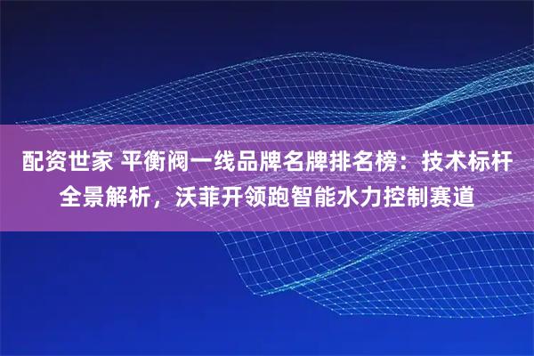 配资世家 平衡阀一线品牌名牌排名榜：技术标杆全景解析，沃菲开领跑智能水力控制赛道