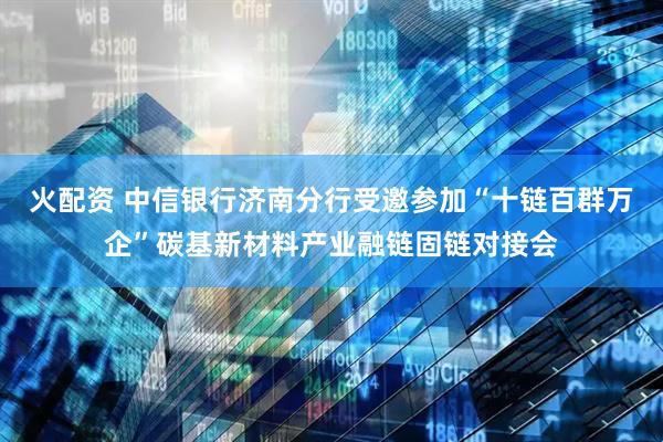 火配资 中信银行济南分行受邀参加“十链百群万企”碳基新材料产业融链固链对接会
