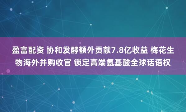 盈富配资 协和发酵额外贡献7.8亿收益 梅花生物海外并购收官 锁定高端氨基酸全球话语权