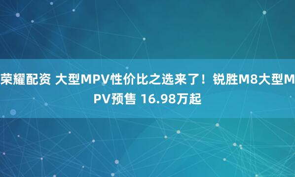 荣耀配资 大型MPV性价比之选来了！锐胜M8大型MPV预售 16.98万起