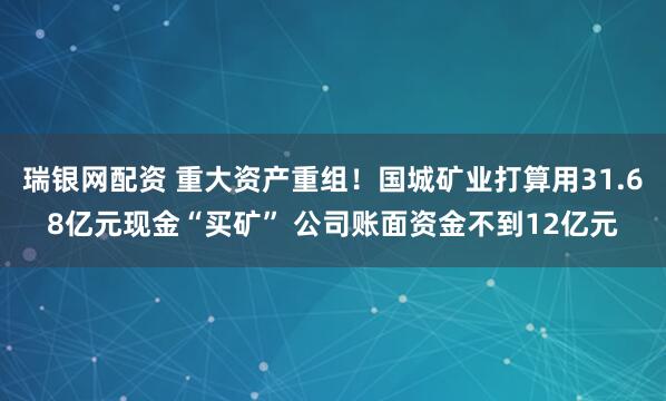 瑞银网配资 重大资产重组！国城矿业打算用31.68亿元现金“买矿” 公司账面资金不到12亿元