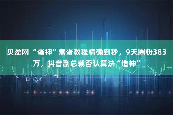 贝盈网 “蛋神”煮蛋教程精确到秒，9天圈粉383万，抖音副总裁否认算法“造神”