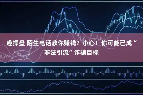 趣操盘 陌生电话教你赚钱？小心！你可能已成“非法引流”诈骗目标