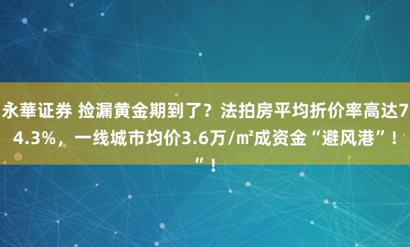 永華证券 捡漏黄金期到了？法拍房平均折价率高达74.3%，一线城市均价3.6万/㎡成资金“避风港”！