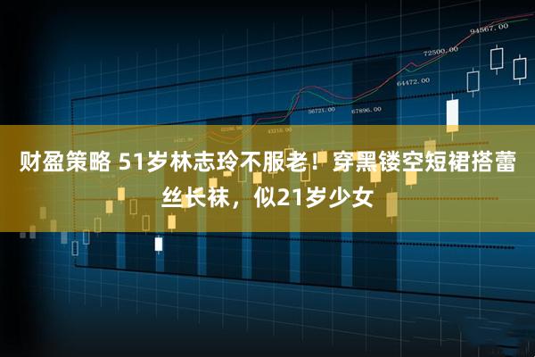 财盈策略 51岁林志玲不服老！穿黑镂空短裙搭蕾丝长袜，似21岁少女