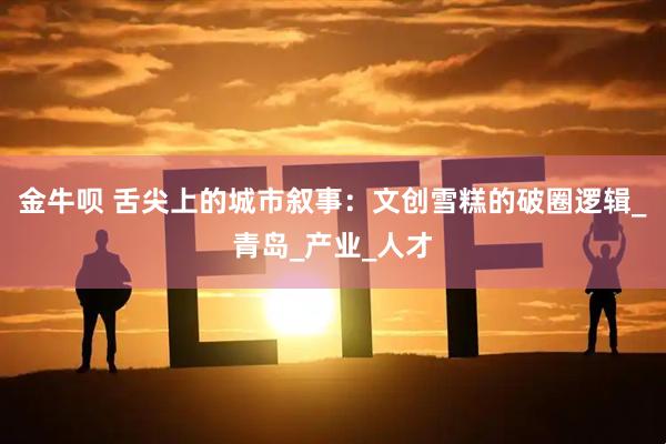 金牛呗 舌尖上的城市叙事：文创雪糕的破圈逻辑_青岛_产业_人才
